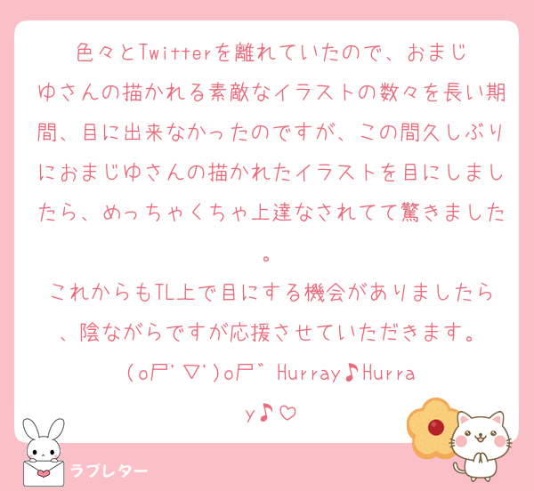 色々とTwitterを離れていたので、おまじゆさんの描かれる素敵なイラストの数々を長い期間、目に出来なかったのですが、この間久しぶりにおまじゆさんの描かれたイラストを目にしましたら、めっちゃくちゃ上達なされてて驚きました。
これからもTL上で目にする機会がありましたら、陰ながらですが応援させていただきます。
(o尸'▽')o尸゛Hurray♪Hurray♪