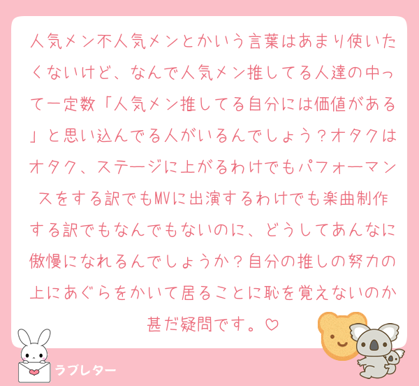 人気メン不人気メンとかいう言葉はあまり使いたくないけど、なんで人気メン推してる人達の中って一定数「人気メン推してる自分には価値がある」と思い込んでる人がいるんでしょう？オタクはオタク、ステージに上がるわけでもパフォーマンスをする訳でもMVに出演するわけでも楽曲制作する訳でもなんでもないのに、どうしてあんなに傲慢になれるんでしょうか？自分の推しの努力の上にあぐらをかいて居ることに恥を覚えないのか甚だ疑問です。