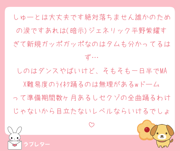 しゅーとは大丈夫です絶対落ちません誰かのための涙ですあれは(暗示)ジェネリック平野紫耀すぎて新規ガッポガッポなのはタムも分かってるはず…
しのはダンスやばいけど、そもそも一日半でMAX難易度のﾗｲﾈｸ踊るのは無理があるwドームって準備期間数ヶ月あるしセクゾの全曲踊るわけじゃないから目立たないレベルならいけるでしょ
