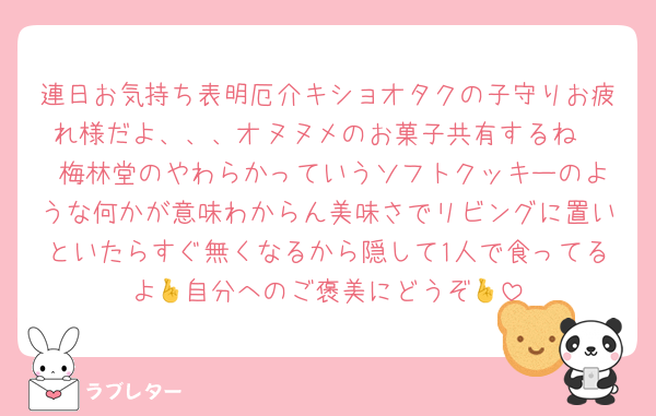 連日お気持ち表明厄介キショオタクの子守りお疲れ様だよ、、、オヌヌメのお菓子共有するね
 梅林堂のやわらかっていうソフトクッキーのような何かが意味わからん美味さでリビングに置いといたらすぐ無くなるから隠して1人で食ってるよ🤞自分へのご褒美にどうぞ🤞