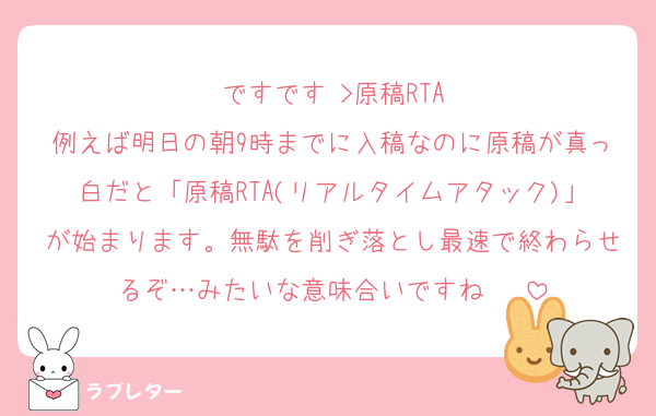 ですです♡>原稿RTA
例えば明日の朝9時までに入稿なのに原稿が真っ白だと「原稿RTA(リアルタイムアタック)」が始まります。無駄を削ぎ落とし最速で終わらせるぞ…みたいな意味合いですね♡ ♡