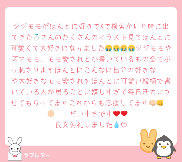 ジジモモがほんとに好きでXで検索かけた時に出てきた💍さんのたくさんのイラスト見てほんとに可愛くて大好きになりました😭😭😭😭ジジモモやズマモモ、モモ愛されとか書いているもの全てぶっ刺さりますほんとにこんなに自分の好きな𝖢𝖯や大好きなモモ愛されをほんとに可愛い絵柄で書いている人が居ることに嬉しすぎて毎日活力にさせてもらってますこれからも応援してます👊🏻👊🏻❤️❤️だいすきです🍑🍑
長文失礼しました💧