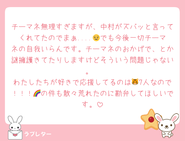チーマネ無理すぎますが、中村がズバッと言ってくれてたのでまぁ....😌でも今後一切チーマネの自我いらんです。チーマネのおかげで、とか謎擁護きてたりしますけどそういう問題じゃない。
わたしたちが好きで応援してるのは🐯7人なので！！！🌈の件も散々荒れたのに勘弁してほしいです。