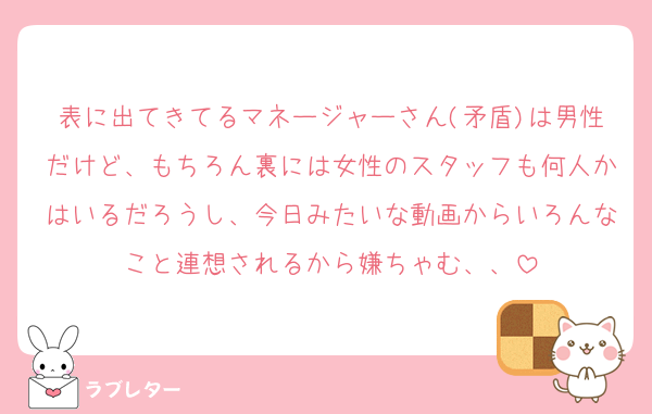 表に出てきてるマネージャーさん(矛盾)は男性だけど、もちろん裏には女性のスタッフも何人かはいるだろうし、今日みたいな動画からいろんなこと連想されるから嫌ちゃむ、、