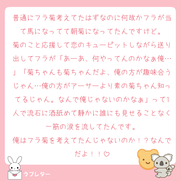 普通にフラ菊考えてたはずなのに何故かフラが当て馬になってて朝菊になってたんですけど。
菊のこと応援して恋のキューピットしながら送り出してフラが「あーあ、何やってんのかなぁ俺…」「菊ちゃんも菊ちゃんだよ、俺の方が趣味合うじゃん…俺の方がアーサーより素の菊ちゃん知ってるじゃん。なんで俺じゃないのかなぁ」って1人で流石に酒舐めて静かに誰にも見せることなく一筋の涙を流してたんです。
俺はフラ菊を考えてたんじゃないのか！？なんでだよ！！