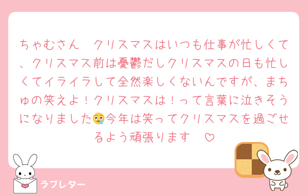 ちゃむさん🥲クリスマスはいつも仕事が忙しくて、クリスマス前は憂鬱だしクリスマスの日も忙しくてイライラして全然楽しくないんですが、まちゅの笑えよ！クリスマスは！って言葉に泣きそうになりました😢今年は笑ってクリスマスを過ごせるよう頑張ります🥹
