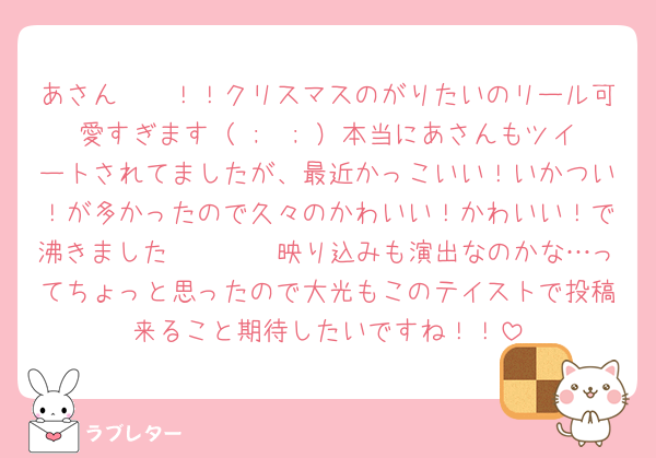あさん〜〜！！クリスマスのがりたいのリール可愛すぎます（ ;  ; ）本当にあさんもツイートされてましたが、最近かっこいい！いかつい！が多かったので久々のかわいい！かわいい！で沸きました🫶🏻🫶🏻映り込みも演出なのかな…ってちょっと思ったので大光もこのテイストで投稿来ること期待したいですね！！