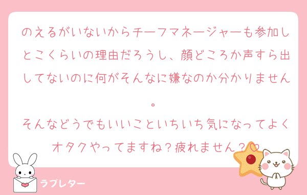 のえるがいないからチーフマネージャーも参加しとこくらいの理由だろうし、顔どころか声すら出してないのに何がそんなに嫌なのか分かりません。
そんなどうでもいいこといちいち気になってよくオタクやってますね？疲れません？