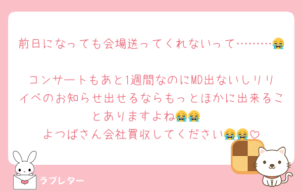 前日になっても会場送ってくれないって………😭
コンサートもあと1週間なのにMD出ないしリリイベのお知らせ出せるならもっとほかに出来ることありますよね😭😭
よつばさん会社買収してください😭😭