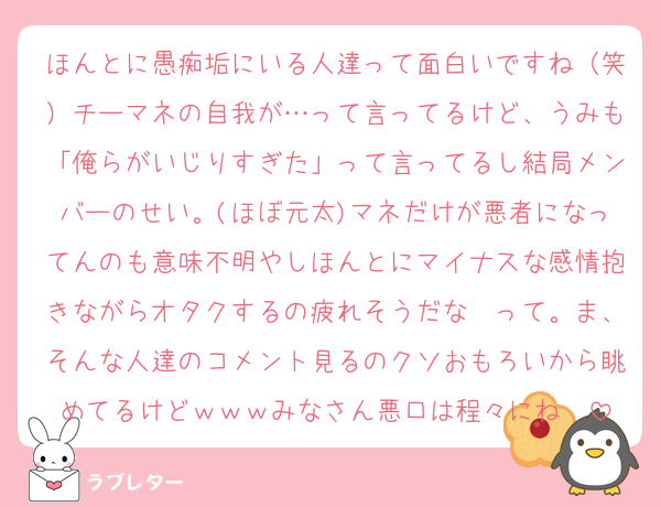 ほんとに愚痴垢にいる人達って面白いですね（笑）チーマネの自我が…って言ってるけど、うみも「俺らがいじりすぎた」って言ってるし結局メンバーのせい。(ほぼ元太)マネだけが悪者になってんのも意味不明やしほんとにマイナスな感情抱きながらオタクするの疲れそうだな〜って。ま、そんな人達のコメント見るのクソおもろいから眺めてるけどｗｗｗみなさん悪口は程々にね〜