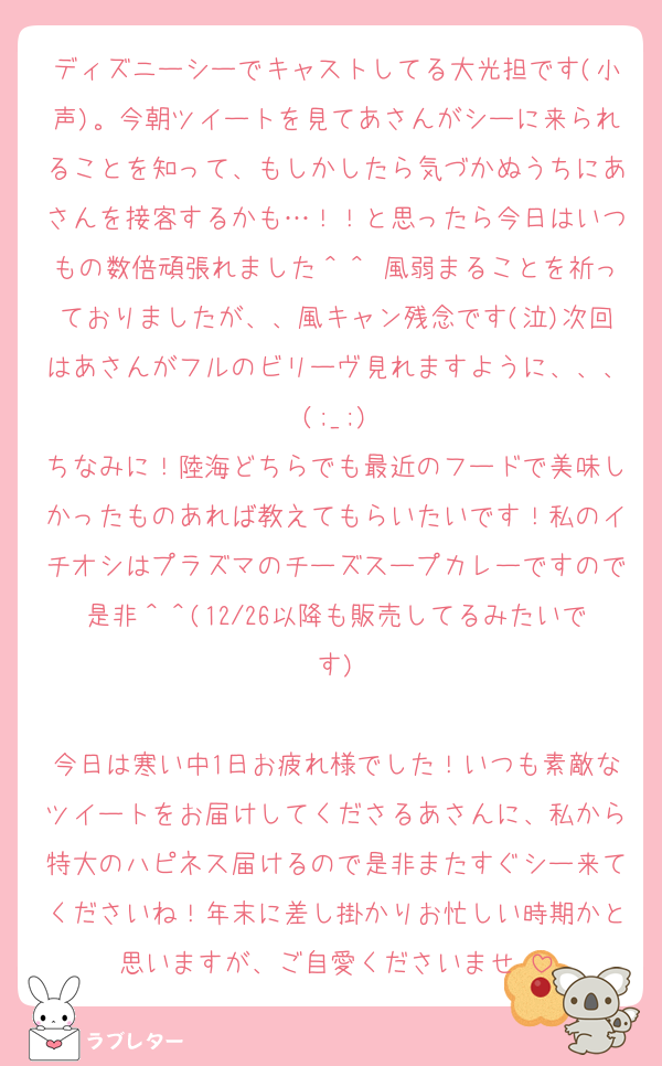 ディズニーシーでキャストしてる大光担です(小声)。今朝ツイートを見てあさんがシーに来られることを知って、もしかしたら気づかぬうちにあさんを接客するかも…！！と思ったら今日はいつもの数倍頑張れました＾＾♡風弱まることを祈っておりましたが、、風キャン残念です(泣)次回はあさんがフルのビリーヴ見れますように、、、(;_;)
ちなみに！陸海どちらでも最近のフードで美味しかったものあれば教えてもらいたいです！私のイチオシはプラズマのチーズスープカレーですので是非＾＾(12/26以降も販売してるみたいです)

今日は寒い中1日お疲れ様でした！いつも素敵なツイートをお届けしてくださるあさんに、私から特大のハピネス届けるので是非またすぐシー来てくださいね！年末に差し掛かりお忙しい時期かと思いますが、ご自愛くださいませ♡
