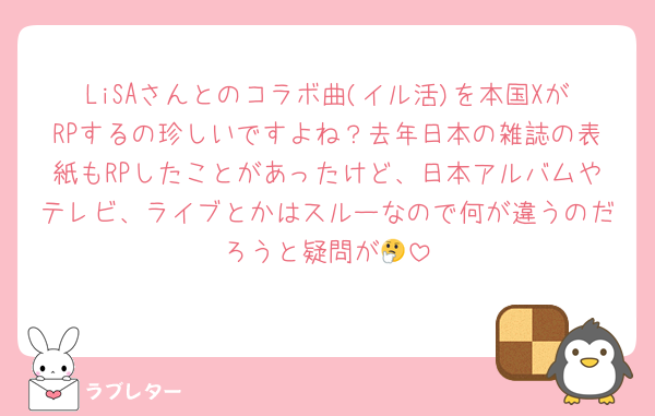 LiSAさんとのコラボ曲(イル活)を本国XがRPするの珍しいですよね？去年日本の雑誌の表紙もRPしたことがあったけど、日本アルバムやテレビ、ライブとかはスルーなので何が違うのだろうと疑問が🤔
