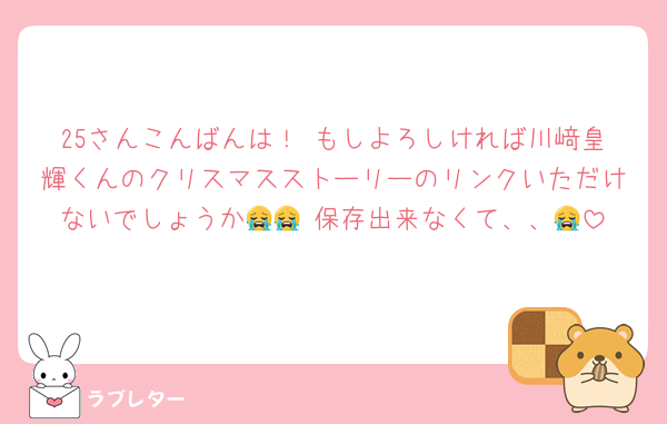 25さんこんばんは！ もしよろしければ川﨑皇輝くんのクリスマスストーリーのリンクいただけないでしょうか😭😭 保存出来なくて、、😭
