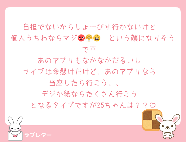 自担でないからしょーびす行かないけど
個人うちわならマジ😡😤😩🥺という顔になりそうで草
あのアプリもなかなかだるいし
ライブは命懸けだけど、あのアプリなら
当座したら行こう、、🥺
デジか紙ならたくさん行こう
となるタイプですが25ちゃんは？？