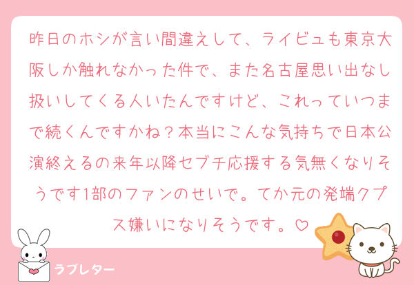 昨日のホシが言い間違えして、ライビュも東京大阪しか触れなかった件で、また名古屋思い出なし扱いしてくる人いたんですけど、これっていつまで続くんですかね？本当にこんな気持ちで日本公演終えるの来年以降セブチ応援する気無くなりそうです1部のファンのせいで。てか元の発端クプス嫌いになりそうです。