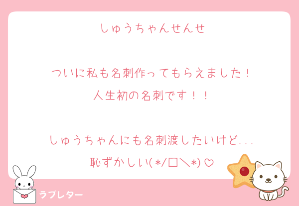 しゅうちゃんせんせ

ついに私も名刺作ってもらえました！
人生初の名刺です！！

しゅうちゃんにも名刺渡したいけど...
恥ずかしい(*/□＼*)