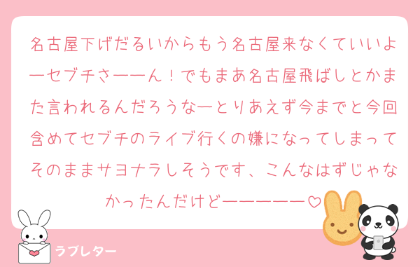 名古屋下げだるいからもう名古屋来なくていいよーセブチさーーん！でもまあ名古屋飛ばしとかまた言われるんだろうなーとりあえず今までと今回含めてセブチのライブ行くの嫌になってしまってそのままサヨナラしそうです、こんなはずじゃなかったんだけどーーーーー