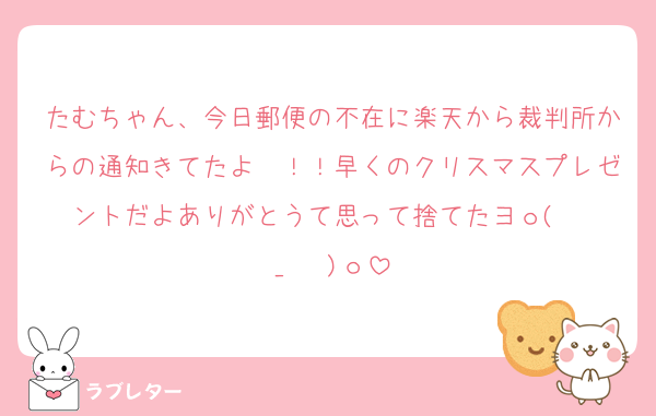 たむちゃん、今日郵便の不在に楽天から裁判所からの通知きてたよ〜！！早くのクリスマスプレゼントだよありがとうて思って捨てたヨｏ(  ›_‹  )ｏ