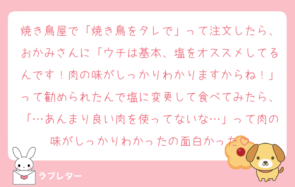焼き鳥屋で「焼き鳥をタレで」って注文したら、おかみさんに「ウチは基本、塩をオススメしてるんです！肉の味がしっかりわかりますからね！」って勧められたんで塩に変更して食べてみたら、「…あんまり良い肉を使ってないな…」って肉の味がしっかりわかったの面白かった