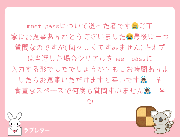 meet passについて送った者です😭ご丁寧にお返事ありがとうございました😭最後に一つ質問なのですが(図々しくてすみません)キオプは当選した場合シリアルをmeet passに入力する形でしたでしょうか？もしお時間ありましたらお返事いただけますと幸いです🙇🏻‍♀️貴重なスペースで何度も質問すみません🙇🏻‍♀️
