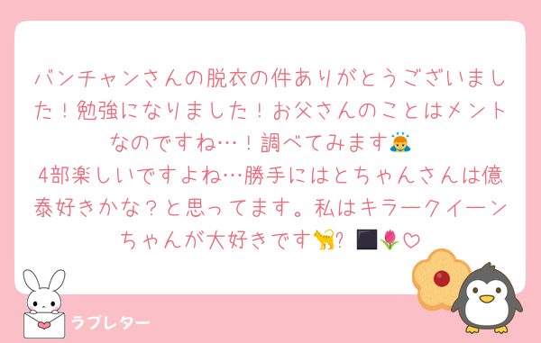 バンチャンさんの脱衣の件ありがとうございました！勉強になりました！お父さんのことはメントなのですね…！調べてみます🙇
4部楽しいですよね…勝手にはとちゃんさんは億泰好きかな？と思ってます。私はキラークイーンちゃんが大好きです🐈‍⬛🌷💣