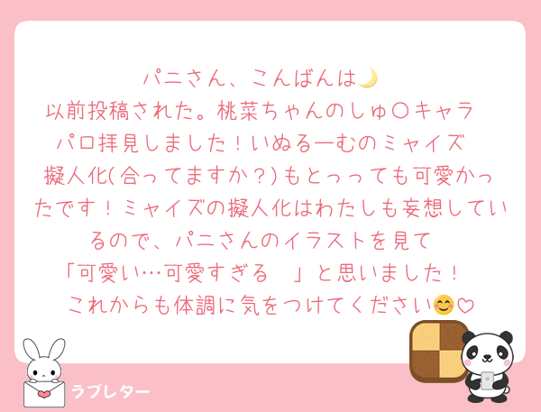 パニさん、こんばんは🌙
以前投稿された。桃菜ちゃんのしゅ〇キャラ
パロ拝見しました！いぬるーむのミャイズ
擬人化(合ってますか？)もとっっても可愛かったです！ミャイズの擬人化はわたしも妄想しているので、パニさんのイラストを見て
「可愛い…可愛すぎる🫶」と思いました！
これからも体調に気をつけてください😊