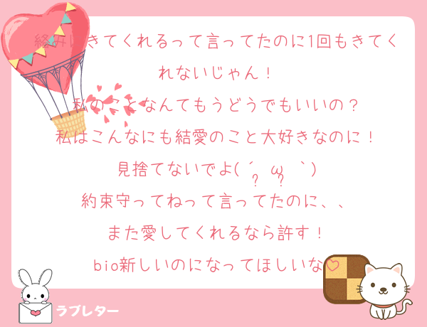 絡みにきてくれるって言ってたのに1回もきてくれないじゃん！
私のことなんてもうどうでもいいの？
私はこんなにも結愛のこと大好きなのに！
見捨てないでよ(´•̥ω•̥｀)
約束守ってねって言ってたのに、、
また愛してくれるなら許す！
bio新しいのになってほしいな