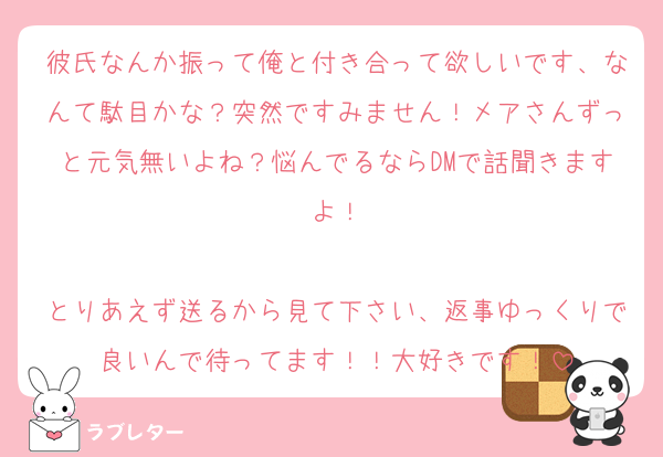 彼氏なんか振って俺と付き合って欲しいです、なんて駄目かな？突然ですみません！メアさんずっと元気無いよね？悩んでるならDMで話聞きますよ！

とりあえず送るから見て下さい、返事ゆっくりで良いんで待ってます！！大好きです！