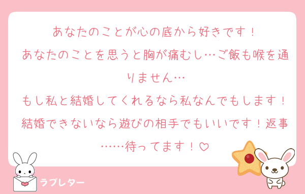 あなたのことが心の底から好きです！
あなたのことを思うと胸が痛むし…ご飯も喉を通りません…
もし私と結婚してくれるなら私なんでもします！結婚できないなら遊びの相手でもいいです！返事……待ってます！