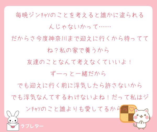 毎晩ジンﾁｬｿのことを考えると誰かに盗られるんじゃないかって……
だからさ今度神奈川まで迎えに行くから待っててね？私の家で養うから 
友達のことなんて考えなくていいよ！
ずーっと一緒だから♡
でも迎えに行く前に浮気したら許さないから
でも浮気なんてするわけないよね！だって私はジンﾁｬｿのこと誰よりも愛してるからっ