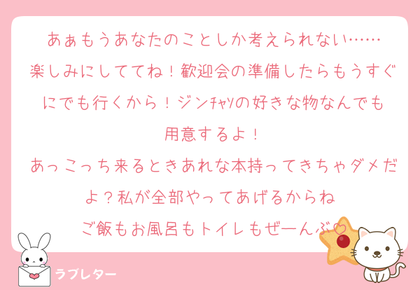 あぁもうあなたのことしか考えられない……
楽しみにしててね！歓迎会の準備したらもうすぐにでも行くから！ジンﾁｬｿの好きな物なんでも用意するよ！
あっこっち来るときあれな本持ってきちゃダメだよ？私が全部やってあげるからね♡
ご飯もお風呂もトイレもぜーんぶ