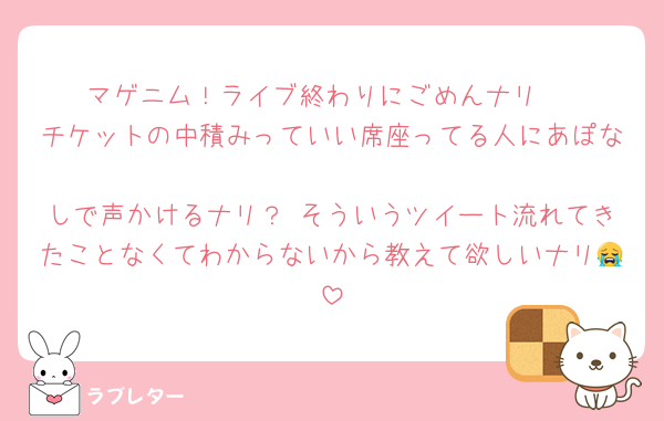 マゲニム！ライブ終わりにごめんナリ 
チケットの中積みっていい席座ってる人にあぽな
しで声かけるナリ？ そういうツイート流れてきたことなくてわからないから教えて欲しいナリ😭