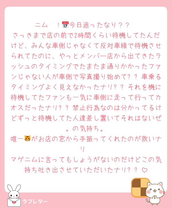 ニム〜！📅今日追ったなり？？
さっきまで店の前で2時間くらい待機してたんだけど、みんな車側じゃなくて反対車線で待機させられてたのに、やっとメンバー店から出てきたラッシュのタイミングでたまたま通りかかったファンじゃない人が車側で写真撮り始めてㅠㅠ車乗るタイミングよく見えなかったナリㅠㅠそれを機に待機してたファンも一気に車側に走って行ってカオスだったナリㅠㅠ禁止行為なのは分かってるけどずっと待機してた人達差し置いてそれはないぜ〜。の気持ち。
唯一🐯がお店の窓から手振ってくれたのが救いナリ
マゲニムに言ってもしょうがないのだけどこの気持ち吐き出させていただいたナリㅠㅠ
