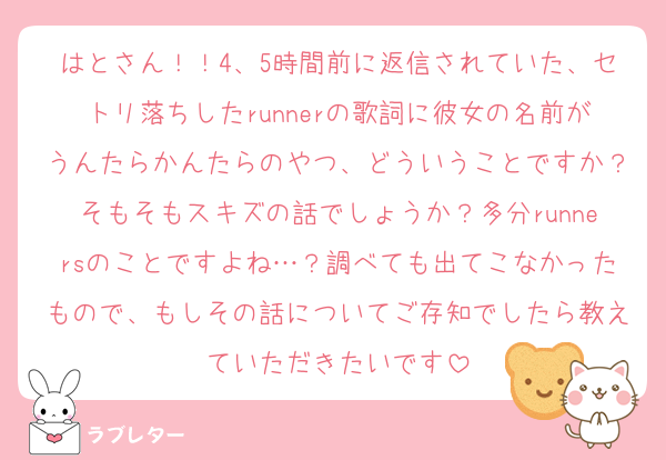 はとさん！！4、5時間前に返信されていた、セトリ落ちしたrunnerの歌詞に彼女の名前がうんたらかんたらのやつ、どういうことですか？そもそもスキズの話でしょうか？多分runnersのことですよね…？調べても出てこなかったもので、もしその話についてご存知でしたら教えていただきたいです