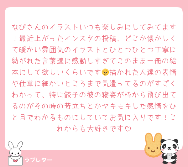 なびさんのイラストいつも楽しみにしてみてます！最近上がったインスタの投稿、どこか懐かしくて暖かい雰囲気のイラストとひとつひとつ丁寧に紡がれた言葉達に感動しすぎてこのまま一冊の絵本にして欲しいくらいです😖描かれた人達の表情や仕草に細かいところまで気遣ってるのがすごくわかって、特に餃子の彼の寝姿が枠から飛び出てるのがその時の苛立ちとかヤキモキした感情をひと目でわかるものにしていてお気に入りです！これからも大好きです