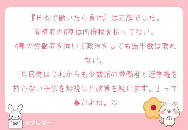 『日本で働いたら負け』は正解でした。
有権者の6割は所得税を払ってない。
4割の労働者を向いて政治をしても過半数は取れない。
「自民党はこれからも少数派の労働者と選挙権を持たない子供を無視した政策を続けます。」って事だよね。