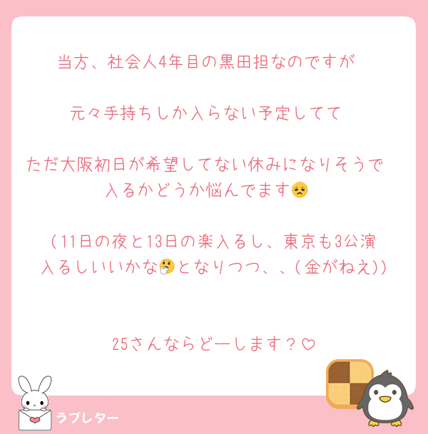 当方、社会人4年目の黒田担なのですが

元々手持ちしか入らない予定してて

ただ大阪初日が希望してない休みになりそうで🥺入るかどうか悩んでます😞

(11日の夜と13日の楽入るし、東京も3公演入るしいいかな🤔となりつつ、、(金がねえ))

25さんならどーします？