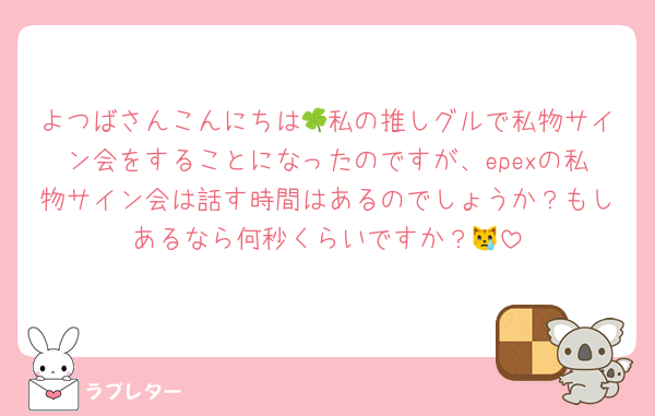 よつばさんこんにちは🍀私の推しグルで私物サイン会をすることになったのですが、epexの私物サイン会は話す時間はあるのでしょうか？もしあるなら何秒くらいですか？😿