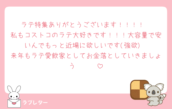 ラテ特集ありがとうございます！！！！
私もコストコのラテ大好きです！！！大容量で安いんでもっと近場に欲しいです(強欲)
来年もラテ愛飲家としてお金落としていきましょう🤍🤍🤍