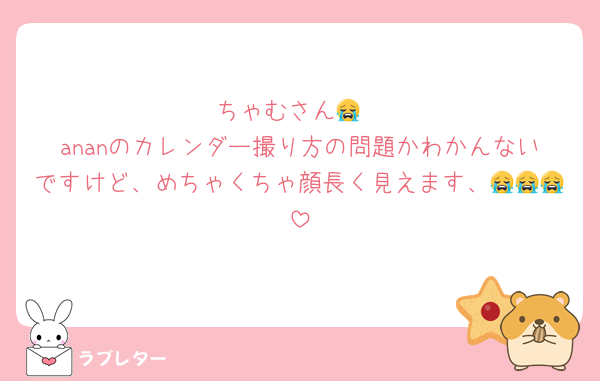 ちゃむさん😭
ananのカレンダー撮り方の問題かわかんないですけど、めちゃくちゃ顔長く見えます、😭😭😭