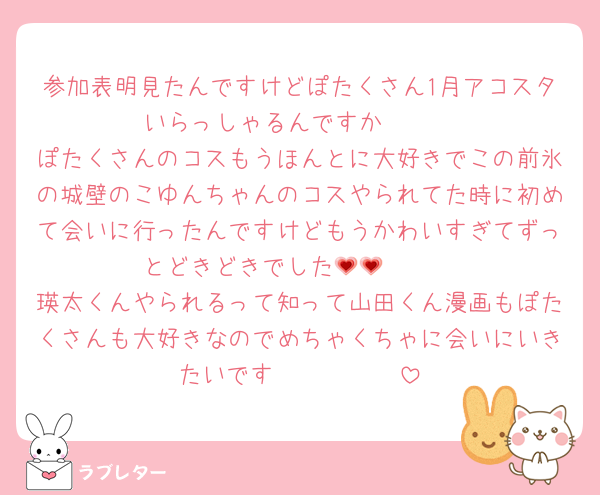 参加表明見たんですけどぽたくさん1月アコスタいらっしゃるんですか🥹🥹
ぽたくさんのコスもうほんとに大好きでこの前氷の城壁のこゆんちゃんのコスやられてた時に初めて会いに行ったんですけどもうかわいすぎてずっとどきどきでした🫶🏻💗💗
瑛太くんやられるって知って山田くん漫画もぽたくさんも大好きなのでめちゃくちゃに会いにいきたいです🥲🫶🏻🫶🏻