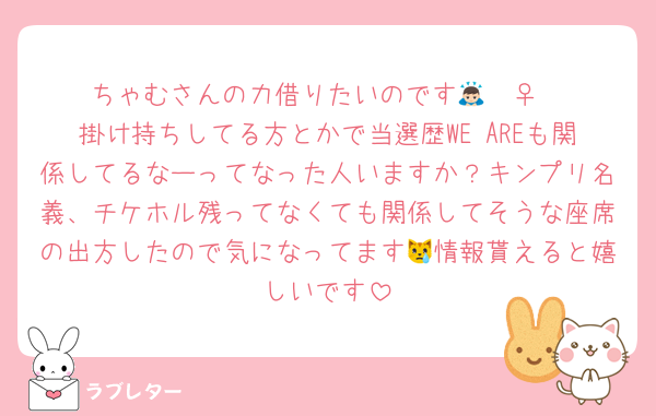 ちゃむさんの力借りたいのです🙇🏻‍♀️
掛け持ちしてる方とかで当選歴WE AREも関係してるなーってなった人いますか？キンプリ名義、チケホル残ってなくても関係してそうな座席の出方したので気になってます😿情報貰えると嬉しいです