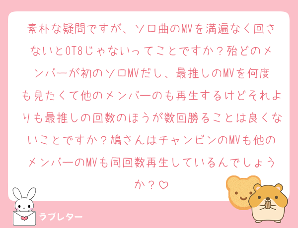 素朴な疑問ですが、ソロ曲のMVを満遍なく回さないとOT8じゃないってことですか？殆どのメンバーが初のソロMVだし、最推しのMVを何度も見たくて他のメンバーのも再生するけどそれよりも最推しの回数のほうが数回勝ることは良くないことですか？鳩さんはチャンビンのMVも他のメンバーのMVも同回数再生しているんでしょうか？