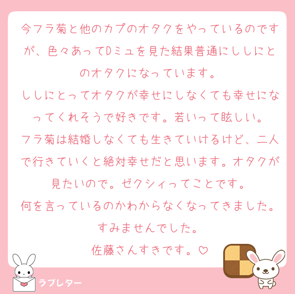今フラ菊と他のカプのオタクをやっているのですが、色々あってDミュを見た結果普通にししにとのオタクになっています。
ししにとってオタクが幸せにしなくても幸せになってくれそうで好きです。若いって眩しい。
フラ菊は結婚しなくても生きていけるけど、二人で行きていくと絶対幸せだと思います。オタクが見たいので。ゼクシィってことです。
何を言っているのかわからなくなってきました。すみませんでした。
佐藤さんすきです。
