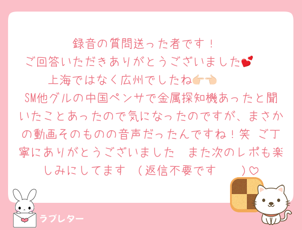 録音の質問送った者です！
ご回答いただきありがとうございました🥹💕
上海ではなく広州でしたね👉🏻👈🏻
SM他グルの中国ペンサで金属探知機あったと聞いたことあったので気になったのですが、まさかの動画そのものの音声だったんですね！笑 ご丁寧にありがとうございました🩵また次のレポも楽しみにしてます🩵(返信不要です🫶🏻)