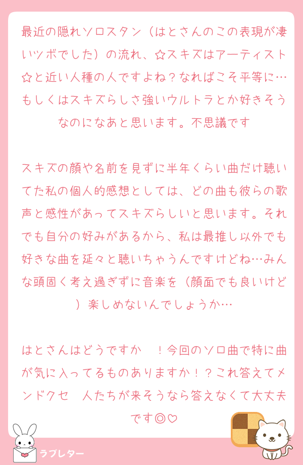 最近の隠れソロスタン（はとさんのこの表現が凄いツボでした）の流れ、☆スキズはアーティスト☆と近い人種の人ですよね？なればこそ平等に…もしくはスキズらしさ強いウルトラとか好きそうなのになあと思います。不思議です

スキズの顔や名前を見ずに半年くらい曲だけ聴いてた私の個人的感想としては、どの曲も彼らの歌声と感性があってスキズらしいと思います。それでも自分の好みがあるから、私は最推し以外でも好きな曲を延々と聴いちゃうんですけどね…みんな頭固く考え過ぎずに音楽を（顔面でも良いけど）楽しめないんでしょうか…

はとさんはどうですか〜！今回のソロ曲で特に曲が気に入ってるものありますか！？これ答えてメンドクセ〜人たちが来そうなら答えなくて大丈夫です◎