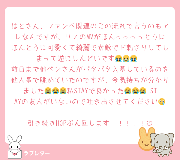 はとさん、ファンベ関連のこの流れで言うのもアレなんですが、リノのMVがほんっっっっとうにほんとうに可愛くて綺麗で素敵でド刺さりしてしまって逆にしんどいです😭😭😭
前日まで他ペンさんがバタバタ入墓しているのを他人事で眺めていたのですが、今気持ちが分かりました😭😭😭私STAYで良かった😭😭😭 STAYの友人がいないので吐き出させてください😢
引き続きHOPぶん回します〜！！！！