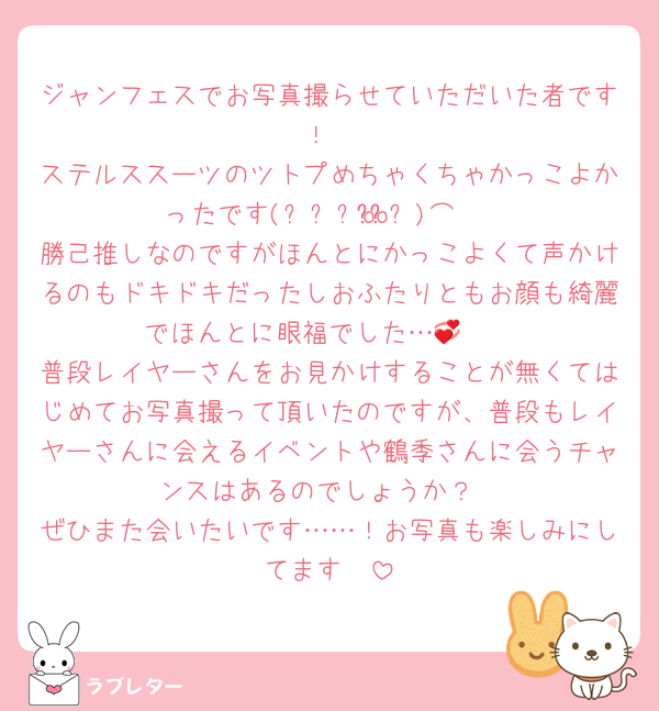 ジャンフェスでお写真撮らせていただいた者です！
ステルススーツのツトプめちゃくちゃかっこよかったです(ᐢ⸝⸝o̴̶̷o̴̶̷ᐢ)⌒♡
勝己推しなのですがほんとにかっこよくて声かけるのもドキドキだったしおふたりともお顔も綺麗でほんとに眼福でした…‪‪🤭💞
普段レイヤーさんをお見かけすることが無くてはじめてお写真撮って頂いたのですが、普段もレイヤーさんに会えるイベントや鶴季さんに会うチャンスはあるのでしょうか？
ぜひまた会いたいです……！お写真も楽しみにしてます🥰