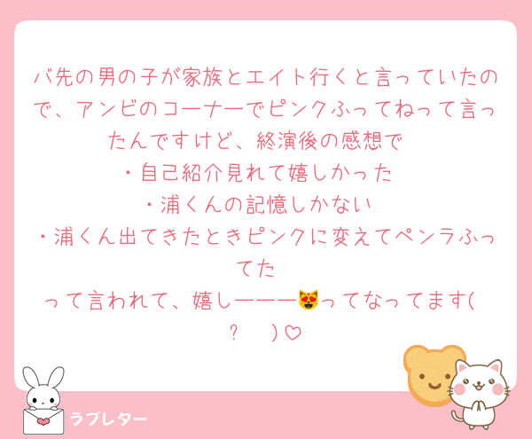 バ先の男の子が家族とエイト行くと言っていたので、アンビのコーナーでピンクふってねって言ったんですけど、終演後の感想で
・自己紹介見れて嬉しかった
・浦くんの記憶しかない
・浦くん出てきたときピンクに変えてペンラふってた
って言われて、嬉しーーー😻ってなってます(≖ᴗ≖ )