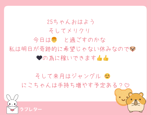 25ちゃんおはよう☺️
そしてメリクリ🥰
今日は👦🩷と過ごすのかな🥰
私は明日が奇跡的に希望じゃない休みなので🐶🥷🖤の為に稼いできます👍👍

そして来月はジャングル☺️👍
にこちゃんは手持ち増やす予定ある？